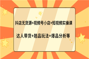 抖店无货源+视频号小店+短视频实操课：达人带货+翘品玩法+爆品分析等