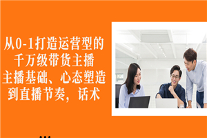 从0-1打造运营型的千万级带货主播:主播基础、心态塑造,到直播节奏,话术